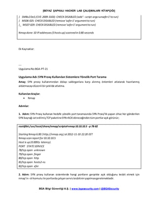 [BEYAZ ŞAPKALI HACKER LAB ÇALIŞMALARI KİTAPÇIĞI]
BGA Bilgi Güvenliği A.Ş. | www.bgasecurity.com | @BGASecurity
| SMBv2DoS (CVE-2009-3103): CHECK DISABLED (add '--script-args=unsafe=1'to run)
| MS06-025: CHECKDISABLED (remove'safe=1' argumentto run)
|_ MS07-029: CHECKDISABLED (remove'safe=1' argumentto run)
Nmap done:10 IPaddresses(5hostsup) scanned in 0.80 seconds
Ek Kaynaklar:
---
UygulamaNo:BGA-PT-21
Uygulama Adı: SYN Proxy Kullanılan Sistemlere Yönelik Port Tarama
Amaç: SYN proxy kullanımından dolayı saldırganlara karşı alınmış önlemleri atlatarak hazırlanmış
aldatmacayıdüzenli birşekilde atlatma.
KullanılanAraçlar:
 Nmap
Adımlar:
1. Adım: SYN Proxy kullanan hedefe yönelik port taramasında SYN Proxy’lik yapan cihaz her gönderilen
SYN bayrağı setedilmişTCPpaketineSYN+ACKdöneceğindentümportlaraçık görünür;
root@bt:/usr/local/share/nmap/scripts#nmap10.10.10.5 -p 78-82
Starting Nmap 6.00 ( http://nmap.org ) at2012-11-10 22:20 EET
Nmap scan reportfor10.10.10.5
Host is up (0.0091s latency).
PORT STATE SERVICE
78/tcp open unknown
79/tcp open finger
80/tcp open http
81/tcp open hosts2-ns
82/tcp open xfer
2. Adım: SYN proxy kullanan sistemlerde hangi portların gerçekte açık olduğunu tesbit etmek için
nmap’in-sV komutuile portlardaçalışanservistesbitininyapılmasıgerekmektedir.
 