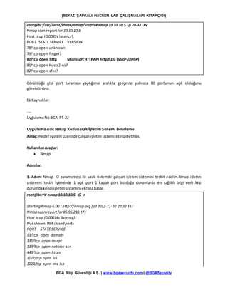 [BEYAZ ŞAPKALI HACKER LAB ÇALIŞMALARI KİTAPÇIĞI]
BGA Bilgi Güvenliği A.Ş. | www.bgasecurity.com | @BGASecurity
root@bt:/usr/local/share/nmap/scripts#nmap10.10.10.5 -p 78-82 -sV
Nmapscan reportfor 10.10.10.5
Host isup (0.0087s latency).
PORT STATE SERVICE VERSION
78/tcp open unknown
79/tcp open finger?
80/tcp open http MicrosoftHTTPAPI httpd 2.0 (SSDP/UPnP)
81/tcp open hosts2-ns?
82/tcp open xfer?
Görüldüğü gibi port taraması yaptığımız aralıkta gerçekte yalnızca 80 portunun açık olduğunu
görebilirsiniz.
Ek Kaynaklar:
---
UygulamaNo:BGA-PT-22
Uygulama Adı: Nmap Kullanarak İşletim Sistemi Belirleme
Amaç: Hedef systemüzerinde çalışanişletimsistemini tespitetmek.
KullanılanAraçlar:
 Nmap
Adımlar:
1. Adım: Nmap -O parametresi ile uzak sistemde çalışan işletim sistemini tesbit edelim.Nmap işletim
sistemini tesbit işleminde 1 açık port 1 kapalı port bulduğu durumlarda en sağlıklı bilgi verir.Aksi
durumdakendi işletimsistemini ekranabasar.
root@bt:~# nmap10.10.10.5 -O -n
Starting Nmap 6.00 ( http://nmap.org ) at2012-11-10 22:32 EET
Nmap scan reportfor85.95.238.171
Host is up (0.00014s latency).
Notshown:994 closed ports
PORT STATE SERVICE
53/tcp open domain
135/tcp open msrpc
139/tcp open netbios-ssn
443/tcp open https
1027/tcp open IIS
1029/tcp open ms-lsa
 