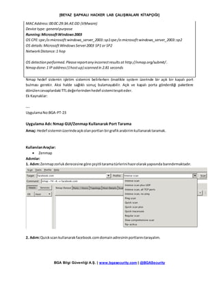 [BEYAZ ŞAPKALI HACKER LAB ÇALIŞMALARI KİTAPÇIĞI]
BGA Bilgi Güvenliği A.Ş. | www.bgasecurity.com | @BGASecurity
MACAddress:00:0C:29:3A:AE:DD (VMware)
Device type: generalpurpose
Running:MicrosoftWindows2003
OS CPE:cpe:/o:microsoft:windows_server_2003::sp1cpe:/o:microsoft:windows_server_2003::sp2
OS details:MicrosoftWindowsServer2003 SP1 or SP2
NetworkDistance:1 hop
OS detection performed.Pleasereportany incorrectresults at http://nmap.org/submit/.
Nmap done:1 IP address(1hostup) scanned in 2.81 seconds
Nmap hedef sistemin işletim sistemini belirlerken öncelikle system üzerinde bir açık bir kapalı port
bulması gerekir. Aksi halde sağlıklı sonuç bulamayabilir. Açık ve kapalı porta gönderdiği paketlere
dönülencevaplardaki TTLdeğerlerindenhedef sistemitespiteder.
Ek Kaynaklar:
---
UygulamaNo:BGA-PT-23
Uygulama Adı: Nmap GUI/Zenmap Kullanarak Port Tarama
Amaç: Hedef sisteminüzerindeaçıkolanportları birgrafikarabirimkullanaraktaramak.
KullanılanAraçlar:
 Zenmap
Adımlar:
1. Adım:Zenmapzorlukderecesine göre çeşitli taramatürlerinihazırolarakyapısında barındırmaktadır.
2. Adım:Quickscan kullanarakfacebook.comdomainadresininportlarınıtarayalım.
 