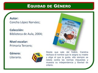 Desde que sale del huevo, Carolina
rechaza el nombre que le asigna su madre
y elige el que le gusta, ella siempre se
rebela contra las normas impuestas y
muestra su independencia y libertad de
criterio.
Autor:
Concha López Narváez;
Colección:
Biblioteca de Aula, 2004;
Nivel escolar:
Primaria Tercero;
Género:
Literario.
EQUIDAD DE GÉNERO
 