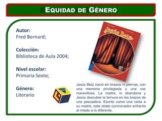 Jesús Betz nació sin brazos ni piernas, con
una memoria privilegiada y una voz
maravillosa. La madre, lo abandona y
Jesús descubre la ternura en los brazos de
una pescadera. Escrito como una carta a
su madre, este relato conmovedor enfrenta
al miedo a lo diferente.
Autor:
Fred Bernard;
Colección:
Biblioteca de Aula 2004;
Nivel escolar:
Primaria Sexto;
Género:
Literario
EQUIDAD DE GÉNERO
 