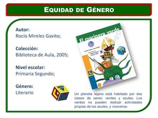Un planeta lejano está habitado por dos
clases de seres: verdes y azules. Los
verdes no pueden realizar actividades
propias de los azules, y viceversa.
Autor:
Rocío Mireles Gavito;
Colección:
Biblioteca de Aula, 2005;
Nivel escolar:
Primaria Segundo;
Género:
Literario
EQUIDAD DE GÉNERO
 