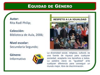 La diversidad social, religiosa, cultural, es
una fuente de riqueza para cualquier
sociedad, aceptarla nos beneficia a todos.
La palabra clave es "igualdad" ante
cualquier diferencia para conseguir un
mundo mejor, libre de discriminación.
Autor:
Rita Radl Philip;
Colección:
Biblioteca de Aula, 2006;
Nivel escolar:
Secundaria Segundo;
Género:
Informativo
EQUIDAD DE GÉNERO
 