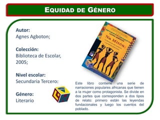 Este libro contiene una serie de
narraciones populares africanas que tienen
a la mujer como protagonista. Se divide en
dos partes que corresponden a dos tipos
de relato: primero están las leyendas
fundacionales y luego los cuentos del
poblado.
Autor:
Agnes Agboton;
Colección:
Biblioteca de Escolar,
2005;
Nivel escolar:
Secundaria Tercero;
Género:
Literario
EQUIDAD DE GÉNERO
 