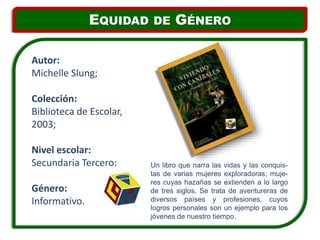 Un libro que narra las vidas y las conquis-
tas de varias mujeres exploradoras; muje-
res cuyas hazañas se extienden a lo largo
de tres siglos. Se trata de aventureras de
diversos países y profesiones, cuyos
logros personales son un ejemplo para los
jóvenes de nuestro tiempo.
Autor:
Michelle Slung;
Colección:
Biblioteca de Escolar,
2003;
Nivel escolar:
Secundaria Tercero;
Género:
Informativo.
EQUIDAD DE GÉNERO
 