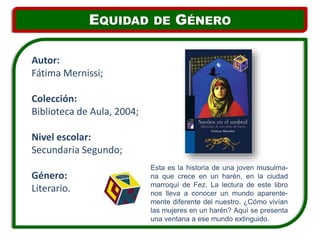Esta es la historia de una joven musulma-
na que crece en un harén, en la ciudad
marroquí de Fez. La lectura de este libro
nos lleva a conocer un mundo aparente-
mente diferente del nuestro. ¿Cómo vivían
las mujeres en un harén? Aquí se presenta
una ventana a ese mundo extinguido.
Autor:
Fátima Mernissi;
Colección:
Biblioteca de Aula, 2004;
Nivel escolar:
Secundaria Segundo;
Género:
Literario.
EQUIDAD DE GÉNERO
 