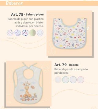 kids & babies
18
Art. 79 · Babetal
Bebetal grande estampado
por docena.
Art. 78 · Babero piqué
Babero de piqué con plástico
atrás y abrojo, en blister
individual por docena.
Baberos
VOLVER AL MENÚ
 