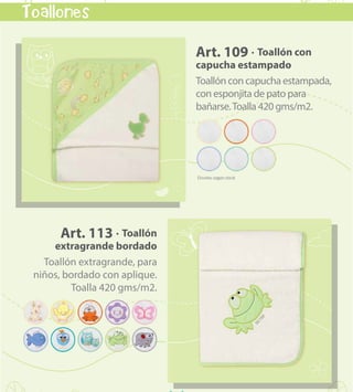 kids & babies
50
Toallones
Art. 109 · Toallón con
capucha estampado
Toallónconcapuchaestampada,
con esponjita de pato para
bañarse.Toalla 420 gms/m2.
Art. 113 · Toallón
extragrande bordado
Toallón extragrande, para
niños, bordado con aplique.
Toalla 420 gms/m2.
VOLVER AL MENÚ
 