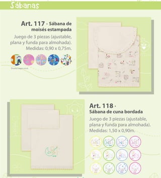 kids & babies
11
Art. 118 ·
Sábana de cuna bordada
Juego de 3 piezas (ajustable,
plana y funda para almohada).
Medidas: 1,50 x 0,90m.
Art. 117 · Sábana de
moisés estampada
Juego de 3 piezas (ajustable,
plana y funda para almohada).
Medidas: 0,90 x 0,75m.
Sabanas
`
VOLVER AL MENÚ
 