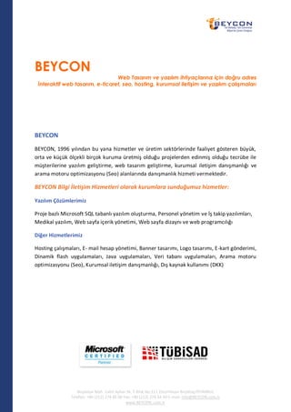 BEYCON
                                 Web Tasarım ve yazılım ihtiyaçlarınız için doğru adres
 İnteraktif web tasarım, e-ticaret, seo, hosting, kurumsal iletişim ve yazılım çalışmaları




BEYCON
BEYCON, 1996 yılından bu yana hizmetler ve üretim sektörlerinde faaliyet gösteren büyük,
orta ve küçük ölçekli birçok kuruma üretmiş olduğu projelerden edinmiş olduğu tecrübe ile
müşterilerine yazılım geliştirme, web tasarım geliştirme, kurumsal iletişim danışmanlığı ve
arama motoru optimizasyonu (Seo) alanlarında danışmanlık hizmeti vermektedir.

BEYCON Bilgi İletişim Hizmetleri olarak kurumlara sunduğumuz hizmetler:

Yazılım Çözümlerimiz

Proje bazlı Microsoft SQL tabanlı yazılım oluşturma, Personel yönetim ve İş takip yazılımları,
Medikal yazılım, Web sayfa içerik yönetimi, Web sayfa dizaynı ve web programcılığı

Diğer Hizmetlerimiz

Hosting çalışmaları, E- mail hesap yönetimi, Banner tasarımı, Logo tasarımı, E-kart gönderimi,
Dinamik flash uygulamaları, Java uygulamaları, Veri tabanı uygulamaları, Arama motoru
optimizasyonu (Seo), Kurumsal iletişim danışmanlığı, Dış kaynak kullanımı (DKK)




                  Nispetiye Mah. Cahit Aybar Sk. E Blok No:111 Zincirlikuyu Beşiktaş/İSTANBUL
               Telefon: +90 (212) 274 45 00 Fax: +90 (212) 274 34 30 E-mail: info@BEYCON.com.tr
                                             www.BEYCON..com.tr
 
