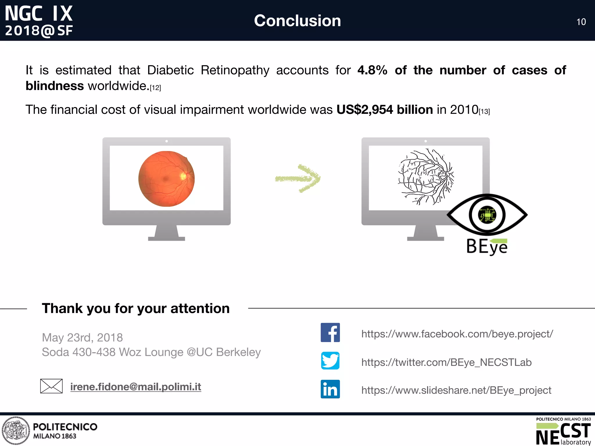 10Conclusion
Thank you for your attention
irene.ﬁdone@mail.polimi.it
It is estimated that Diabetic Retinopathy accounts for 4.8% of the number of cases of
blindness worldwide.[12]

The ﬁnancial cost of visual impairment worldwide was US$2,954 billion in 2010[13]
May 23rd, 2018

Soda 430-438 Woz Lounge @UC Berkeley
https://www.facebook.com/beye.project/
https://www.slideshare.net/BEye_project
https://twitter.com/BEye_NECSTLab
 