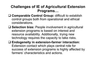 Challenges of IE of Agricultural Extension Programs… Comparable Control Group:  difficult to establish control groups both from operational and ethical considerations. Selection bias:  People involvement in agricultural extension programs is based on interest and resource availability. Additionally, trying new technology requires the capacity to take risks. Endogeneity in extension-farmer interaction:   Extension contact which plays central role for success of extension programs is highly affected by farmers’ characteristics and actions.  