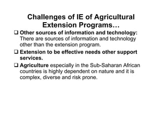 Challenges of IE of Agricultural Extension Programs… Other sources of information and technology:  There are sources of information and technology other than the extension program. Extension to be effective needs other support services. Agriculture  especially in the Sub-Saharan African countries is highly dependent on nature and it is complex, diverse and risk prone. 