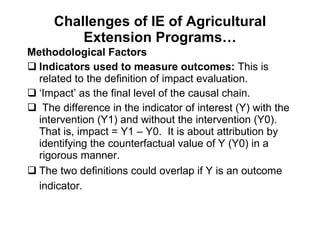 Challenges of IE of Agricultural Extension Programs… Methodological Factors  Indicators used to measure outcomes:  This is related to the definition of impact evaluation.  ‘ Impact’ as the final level of the causal chain.  The difference in the indicator of interest (Y) with the intervention (Y1) and without the intervention (Y0). That is, impact = Y1 – Y0.  It is about attribution by identifying the counterfactual value of Y (Y0) in a rigorous manner.  The two definitions could overlap if Y is an outcome indicator.   