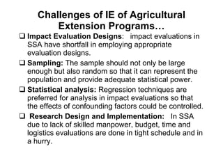 Challenges of IE of Agricultural Extension Programs… Impact Evaluation Designs :  impact evaluations in SSA have shortfall in employing appropriate evaluation designs.  Sampling:  The sample should not only be large enough but also random so that it can represent the population and provide adequate statistical power.  Statistical analysis:  Regression techniques are preferred for analysis in impact evaluations so that the effects of confounding factors could be controlled.  Research Design and Implementation:   In SSA due to lack of skilled manpower, budget, time and logistics evaluations are done in tight schedule and in a hurry.  