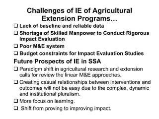 Challenges of IE of Agricultural Extension Programs… Lack of baseline and reliable data Shortage of Skilled Manpower to Conduct Rigorous Impact Evaluation Poor M&E system Budget constraints for Impact Evaluation Studies  Future Prospects of IE in SSA   Paradigm shift in agricultural research and extension calls for review the linear M&E approaches. Creating casual relationships between interventions and outcomes will not be easy due to the complex, dynamic and institutional pluralism. More focus on learning.  Shift from proving to improving impact.  