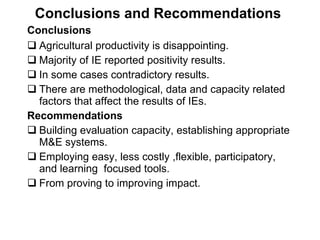 Conclusions and Recommendations  Conclusions   Agricultural productivity is disappointing.  Majority of IE reported positivity results. In some cases contradictory results. There are methodological, data and capacity related factors that affect the results of IEs. Recommendations Building evaluation capacity, establishing appropriate M&E systems. Employing easy, less costly ,flexible, participatory, and learning  focused  tools. From proving to improving impact.  