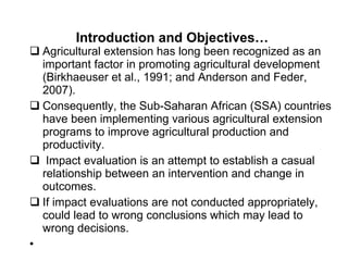Introduction and Objectives…  Agricultural extension has long been recognized as an important factor in promoting agricultural development (Birkhaeuser et al., 1991; and Anderson and Feder, 2007). Consequently, the Sub-Saharan African (SSA) countries have been implementing various agricultural extension programs to improve agricultural production and productivity. Impact evaluation is an attempt to establish a casual relationship between an intervention and change in outcomes. If impact evaluations are not conducted appropriately, could lead to wrong conclusions which may lead to wrong decisions.  