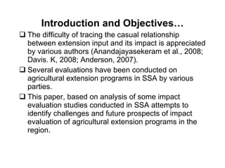 Introduction and Objectives… The difficulty of tracing the casual relationship between extension input and its impact is appreciated by various authors (Anandajayasekeram et al., 2008; Davis. K, 2008; Anderson, 2007). Several evaluations have been conducted on agricultural extension programs in SSA by various parties. This paper, based on analysis of some impact evaluation studies conducted in SSA attempts to identify challenges and future prospects of impact evaluation of agricultural extension programs in the region.  