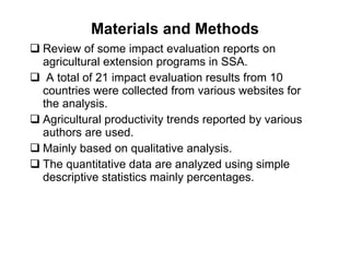 Materials and Methods Review of some impact evaluation reports on agricultural extension programs in SSA. A total of 21 impact evaluation results from 10 countries were collected from various websites for the analysis.  Agricultural productivity trends reported by various authors are used.  Mainly based on qualitative analysis.  The quantitative data are analyzed using simple descriptive statistics mainly percentages.  