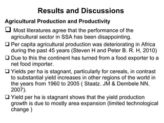 Results and Discussions   Agricultural Production and Productivity  Most literatures agree that the performance of the agricultural sector in SSA has been disappointing. Per capita agricultural production was deteriorating in Africa during the past 45 years (Steven H and Peter B. R. H, 2010)  Due to this  the continent has turned from a food exporter to a net food importer.  Yields per ha is stagnant, particularly for cereals, in contrast to substantial yield increases in other regions of the world in the years from 1960 to 2005 ( Staatz. JM & Dembele NN, 2007).  Yield per ha is stagnant shows that the yield production growth is due to mostly area expansion (limited technological change ) 