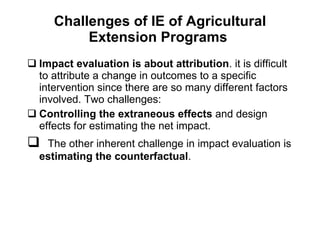 Challenges of IE of Agricultural Extension Programs  Impact evaluation is about attribution . it is difficult to attribute a change in outcomes to a specific intervention since there are so many different factors involved. Two challenges: Controlling the extraneous effects  and design effects for estimating the net impact.  The other inherent challenge in impact evaluation is  estimating the counterfactual .  
