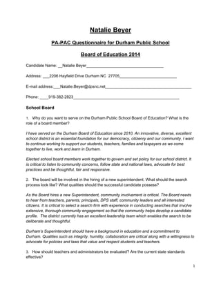 1 
 
Natalie Beyer
PA-PAC Questionnaire for Durham Public School
Board of Education 2014
Candidate Name: __Natalie Beyer___________________________________
Address: ___2206 Hayfield Drive Durham NC 27705__________________________
E-mail address:___Natalie.Beyer@dpsnc.net_______________________________________
Phone: ____919-382-2823________________________________________________
School Board
1. Why do you want to serve on the Durham Public School Board of Education? What is the
role of a board member?
I have served on the Durham Board of Education since 2010. An innovative, diverse, excellent
school district is an essential foundation for our democracy, citizenry and our community. I want
to continue working to support our students, teachers, families and taxpayers as we come
together to live, work and learn in Durham.
Elected school board members work together to govern and set policy for our school district. It
is critical to listen to community concerns, follow state and national laws, advocate for best
practices and be thoughtful, fair and responsive.
2. The board will be involved in the hiring of a new superintendent. What should the search
process look like? What qualities should the successful candidate possess?
As the Board hires a new Superintendent, community involvement is critical. The Board needs
to hear from teachers, parents, principals, DPS staff, community leaders and all interested
citizens. It is critical to select a search firm with experience in conducting searches that involve
extensive, thorough community engagement so that the community helps develop a candidate
profile. The district currently has an excellent leadership team which enables the search to be
deliberate and thoughtful.
Durham’s Superintendent should have a background in education and a commitment to
Durham. Qualities such as integrity, humility, collaboration are critical along with a willingness to
advocate for policies and laws that value and respect students and teachers.
3. How should teachers and administrators be evaluated? Are the current state standards
effective?
 