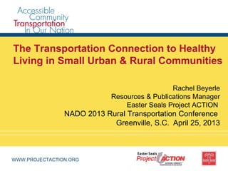 WWW.PROJECTACTION.ORG
The Transportation Connection to Healthy
Living in Small Urban & Rural Communities
Rachel Beyerle
Resources & Publications Manager
Easter Seals Project ACTION
NADO 2013 Rural Transportation Conference
Greenville, S.C. April 25, 2013
 