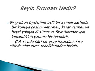 Bir grubun üyelerinin belli bir zaman zarfında 
bir konuya çözüm getirmek, karar vermek ve 
hayal yoluyla düşünce ve fikir üretmek için 
kullandıkları yaratıcı bir tekniktir. 
Çok sayıda fikri bir grup insandan, kısa 
sürede elde etme tekniklerinden biridir. 
 