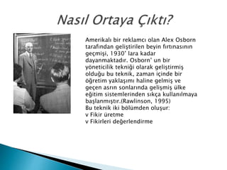 Amerikalı bir reklamcı olan Alex Osborn 
tarafından geliştirilen beyin fırtınasının 
geçmişi, 1930’ lara kadar 
dayanmaktadır. Osborn’ un bir 
yöneticilik tekniği olarak geliştirmiş 
olduğu bu teknik, zaman içinde bir 
öğretim yaklaşımı haline gelmiş ve 
geçen asrın sonlarında gelişmiş ülke 
eğitim sistemlerinden sıkça kullanılmaya 
başlanmıştır.(Rawlinson, 1995) 
Bu teknik iki bölümden oluşur: 
v Fikir üretme 
v Fikirleri değerlendirme 
 