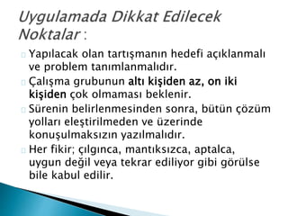Yapılacak olan tartışmanın hedefi açıklanmalı 
ve problem tanımlanmalıdır. 
Çalışma grubunun altı kişiden az, on iki 
kişiden çok olmaması beklenir. 
Sürenin belirlenmesinden sonra, bütün çözüm 
yolları eleştirilmeden ve üzerinde 
konuşulmaksızın yazılmalıdır. 
Her fikir; çılgınca, mantıksızca, aptalca, 
uygun değil veya tekrar ediliyor gibi görülse 
bile kabul edilir. 
 