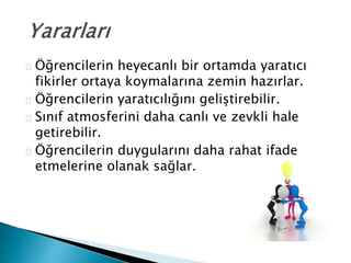 Öğrencilerin heyecanlı bir ortamda yaratıcı 
fikirler ortaya koymalarına zemin hazırlar. 
Öğrencilerin yaratıcılığını geliştirebilir. 
Sınıf atmosferini daha canlı ve zevkli hale 
getirebilir. 
Öğrencilerin duygularını daha rahat ifade 
etmelerine olanak sağlar. 
 