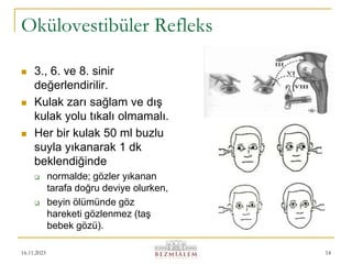 16.11.2023 14
Okülovestibüler Refleks
 3., 6. ve 8. sinir
değerlendirilir.
 Kulak zarı sağlam ve dış
kulak yolu tıkalı olmamalı.
 Her bir kulak 50 ml buzlu
suyla yıkanarak 1 dk
beklendiğinde
 normalde; gözler yıkanan
tarafa doğru deviye olurken,
 beyin ölümünde göz
hareketi gözlenmez (taş
bebek gözü).
 