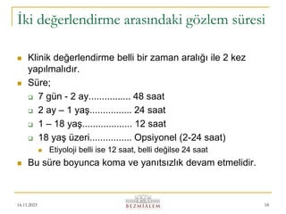 16.11.2023 18
İki değerlendirme arasındaki gözlem süresi
 Klinik değerlendirme belli bir zaman aralığı ile 2 kez
yapılmalıdır.
 Süre;
 7 gün - 2 ay................ 48 saat
 2 ay – 1 yaş................ 24 saat
 1 – 18 yaş................... 12 saat
 18 yaş üzeri................ Opsiyonel (2-24 saat)
 Etiyoloji belli ise 12 saat, belli değilse 24 saat
 Bu süre boyunca koma ve yanıtsızlık devam etmelidir.
 
