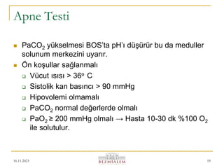 16.11.2023 19
Apne Testi
 PaCO2 yükselmesi BOS’ta pH’ı düşürür bu da meduller
solunum merkezini uyarır.
 Ön koşullar sağlanmalı
 Vücut ısısı > 36o C
 Sistolik kan basıncı > 90 mmHg
 Hipovolemi olmamalı
 PaCO2 normal değerlerde olmalı
 PaO2 ≥ 200 mmHg olmalı → Hasta 10-30 dk %100 O2
ile solutulur.
 