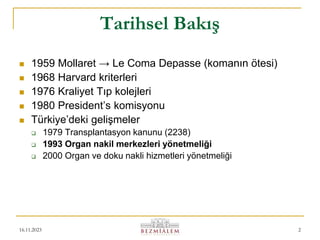 16.11.2023 2
Tarihsel Bakış
 1959 Mollaret → Le Coma Depasse (komanın ötesi)
 1968 Harvard kriterleri
 1976 Kraliyet Tıp kolejleri
 1980 President’s komisyonu
 Türkiye’deki gelişmeler
 1979 Transplantasyon kanunu (2238)
 1993 Organ nakil merkezleri yönetmeliği
 2000 Organ ve doku nakli hizmetleri yönetmeliği
 