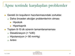16.11.2023 21
Apne testinde karşılaşılan problemler
 Gerekli ön koşulların hazırlanmasındaki zorluklar.
 Daha önceden akciğer problemlerinin olması
 Hipoksik
 Hiperkapnik
 Toplam 8-10 dk sürenin tamamlanamaması
 Desatürasyon (< %90)
 Hipotansiyon (< 90 mmHg)
 Aritmi
 