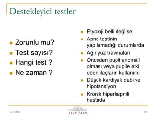 16.11.2023 22
Destekleyici testler
 Zorunlu mu?
 Test sayısı?
 Hangi test ?
 Ne zaman ?
 Etyoloji belli değilse
 Apne testinin
yapılamadığı durumlarda
 Ağır yüz travmaları
 Önceden pupil anomali
olması veya pupile etki
eden ilaçların kullanımı
 Düşük kardiyak debi ve
hipotansiyon
 Kronik hiperkapnili
hastada
 