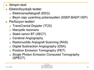 16.11.2023 23
 Atropin testi
 Elektrofizyolojik testler
 Elektroensefalografi (EEG)
 Beyin sapı uyarılmış potansiyelleri (SSEP,BAEP,VEP)
 Perfüzyon testleri
 TransCranial Doppler (TCD)
 Manyetik rezonans
 Stabil xenon BT (XECT)
 Cerebral Angiography
 Radionuclide Anjiografi Scanning (RAS)
 Digital Subtraction Angiography (DSA)
 Positron Emission Tomography (PET)
 Single Photon Emission Computed Tomography
(SPECT)
 
