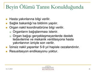 16.11.2023 26
Beyin Ölümü Tanısı Konulduğunda
 Hasta yakınlarına bilgi verilir.
 Sağlık bakanlığı’na bildirim yapılır.
 Organ nakil koordinatörüne bilgi verilir.
 Organların bağışlanması istenir.
 Organ bağışı gerçekleşmeyenlerde destek
tedavilerine ve mekanik ventilasyona hasta
yakınlarının izniyle son verilir.
 İzinsiz nakil yapanlar 5-9 yıl hapisle cezalandırılır.
 Resusitasyon endikasyonu yoktur.
 
