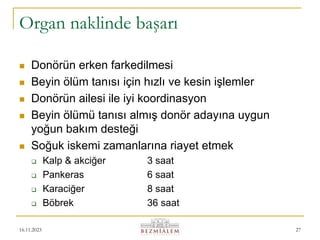 16.11.2023 27
Organ naklinde başarı
 Donörün erken farkedilmesi
 Beyin ölüm tanısı için hızlı ve kesin işlemler
 Donörün ailesi ile iyi koordinasyon
 Beyin ölümü tanısı almış donör adayına uygun
yoğun bakım desteği
 Soğuk iskemi zamanlarına riayet etmek
 Kalp & akciğer 3 saat
 Pankeras 6 saat
 Karaciğer 8 saat
 Böbrek 36 saat
 