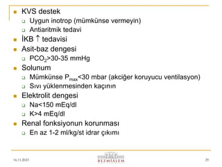 16.11.2023 29
 KVS destek
 Uygun inotrop (mümkünse vermeyin)
 Antiaritmik tedavi
 İKB  tedavisi
 Asit-baz dengesi
 PCO2>30-35 mmHg
 Solunum
 Mümkünse Pmax<30 mbar (akciğer koruyucu ventilasyon)
 Sıvı yüklenmesinden kaçının
 Elektrolit dengesi
 Na<150 mEq/dl
 K>4 mEq/dl
 Renal fonksiyonun korunması
 En az 1-2 ml/kg/st idrar çıkımı
 