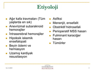 16.11.2023 3
Etiyoloji
 Ağır kafa travmaları (Tüm
yaşlarda en sık)
 Anevrizmal subaraknoid
hemorajiler
 İntraserebral hemorajiler
 Hipoksik iskemik
ensefalopati
 Beyin ödemi ve
herniasyon
 Uzamış kardiyak
resusitasyon
 Asfiksi
 Menenjit, ensefalit
 Obstriktif hidrosefali
 Perioperatif MSS hasarı
 Fulminant karaciğer
hasarı
 Tümörler
 