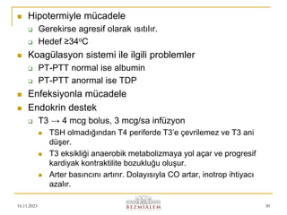 16.11.2023 30
 Hipotermiyle mücadele
 Gerekirse agresif olarak ısıtılır.
 Hedef ≥34oC
 Koagülasyon sistemi ile ilgili problemler
 PT-PTT normal ise albumin
 PT-PTT anormal ise TDP
 Enfeksiyonla mücadele
 Endokrin destek
 T3 → 4 mcg bolus, 3 mcg/sa infüzyon
 TSH olmadığından T4 periferde T3’e çevrilemez ve T3 ani
düşer.
 T3 eksikliği anaerobik metabolizmaya yol açar ve progresif
kardiyak kontraktilite bozukluğu oluşur.
 Arter basıncını artırır. Dolayısıyla CO artar, inotrop ihtiyacı
azalır.
 