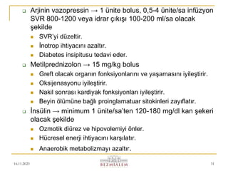 16.11.2023 31
 Arjinin vazopressin → 1 ünite bolus, 0,5-4 ünite/sa infüzyon
SVR 800-1200 veya idrar çıkışı 100-200 ml/sa olacak
şekilde
 SVR’yi düzeltir.
 İnotrop ihtiyacını azaltır.
 Diabetes insipitusu tedavi eder.
 Metilprednizolon → 15 mg/kg bolus
 Greft olacak organın fonksiyonlarını ve yaşamasını iyileştirir.
 Oksijenasyonu iyileştirir.
 Nakil sonrası kardiyak fonksiyonları iyileştirir.
 Beyin ölümüne bağlı proinglamatuar sitokinleri zayıflatır.
 İnsülin → minimum 1 ünite/sa’ten 120-180 mg/dl kan şekeri
olacak şekilde
 Ozmotik diürez ve hipovolemiyi önler.
 Hücresel enerji ihtiyacını karşılatır.
 Anaerobik metabolizmayı azaltır.
 