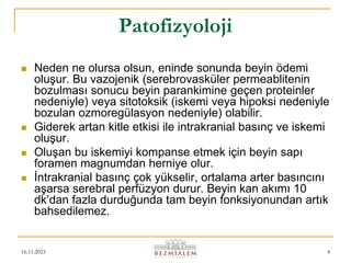 16.11.2023 4
Patofizyoloji
 Neden ne olursa olsun, eninde sonunda beyin ödemi
oluşur. Bu vazojenik (serebrovasküler permeablitenin
bozulması sonucu beyin parankimine geçen proteinler
nedeniyle) veya sitotoksik (iskemi veya hipoksi nedeniyle
bozulan ozmoregülasyon nedeniyle) olabilir.
 Giderek artan kitle etkisi ile intrakranial basınç ve iskemi
oluşur.
 Oluşan bu iskemiyi kompanse etmek için beyin sapı
foramen magnumdan herniye olur.
 İntrakranial basınç çok yükselir, ortalama arter basıncını
aşarsa serebral perfüzyon durur. Beyin kan akımı 10
dk’dan fazla durduğunda tam beyin fonksiyonundan artık
bahsedilemez.
 