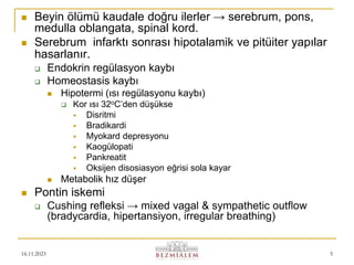 16.11.2023 5
 Beyin ölümü kaudale doğru ilerler → serebrum, pons,
medulla oblangata, spinal kord.
 Serebrum infarktı sonrası hipotalamik ve pitüiter yapılar
hasarlanır.
 Endokrin regülasyon kaybı
 Homeostasis kaybı
 Hipotermi (ısı regülasyonu kaybı)
 Kor ısı 32oC’den düşükse
 Disritmi
 Bradikardi
 Myokard depresyonu
 Kaogülopati
 Pankreatit
 Oksijen disosiasyon eğrisi sola kayar
 Metabolik hız düşer
 Pontin iskemi
 Cushing refleksi → mixed vagal & sympathetic outflow
(bradycardia, hipertansiyon, irregular breathing)
 