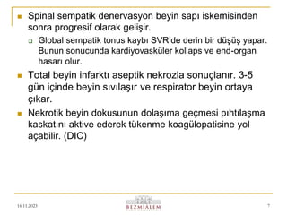 16.11.2023 7
 Spinal sempatik denervasyon beyin sapı iskemisinden
sonra progresif olarak gelişir.
 Global sempatik tonus kaybı SVR’de derin bir düşüş yapar.
Bunun sonucunda kardiyovasküler kollaps ve end-organ
hasarı olur.
 Total beyin infarktı aseptik nekrozla sonuçlanır. 3-5
gün içinde beyin sıvılaşır ve respirator beyin ortaya
çıkar.
 Nekrotik beyin dokusunun dolaşıma geçmesi pıhtılaşma
kaskatını aktive ederek tükenme koagülopatisine yol
açabilir. (DIC)
 