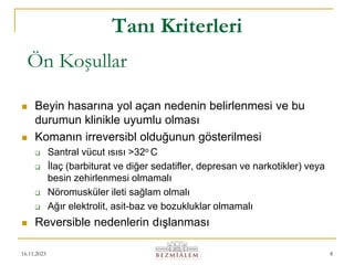 16.11.2023 8
 Beyin hasarına yol açan nedenin belirlenmesi ve bu
durumun klinikle uyumlu olması
 Komanın irreversibl olduğunun gösterilmesi
 Santral vücut ısısı >32o C
 İlaç (barbiturat ve diğer sedatifler, depresan ve narkotikler) veya
besin zehirlenmesi olmamalı
 Nöromusküler ileti sağlam olmalı
 Ağır elektrolit, asit-baz ve bozukluklar olmamalı
 Reversible nedenlerin dışlanması
Tanı Kriterleri
Ön Koşullar
 