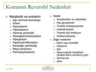 16.11.2023 9
Komanın Reversibl Nedenleri
 Metabolik ve endokrin
 Ağır asit-baz bozukluğu
 Üremi
 Hiponatremi
 Hiperkalsemi
 Adrenal yetmezlik
 Hiperglisemi/ketoasidoz
 Hipoglisemi
 Hipotiroidi-Miksödem
 Karaciğer yetmezliği
 Reye sendromu
 Panhipopitüitarizm
 İlaçlar
 Anestezikler ve narkotikler
 Kas gevşeticiler
 Trisiklik antideprasanlar
 Antikolinerjikler
 Yüksek doz bretilyum
 Antikonvülzanlar
 Diğer nedenler
 Beyin sapı ensefaliti
 Hipotermi
 Şok
 Nöromusküler hastalıklar
(Gullian Barre sendromu gibi)
 Zehirlenme
 Alkol
 